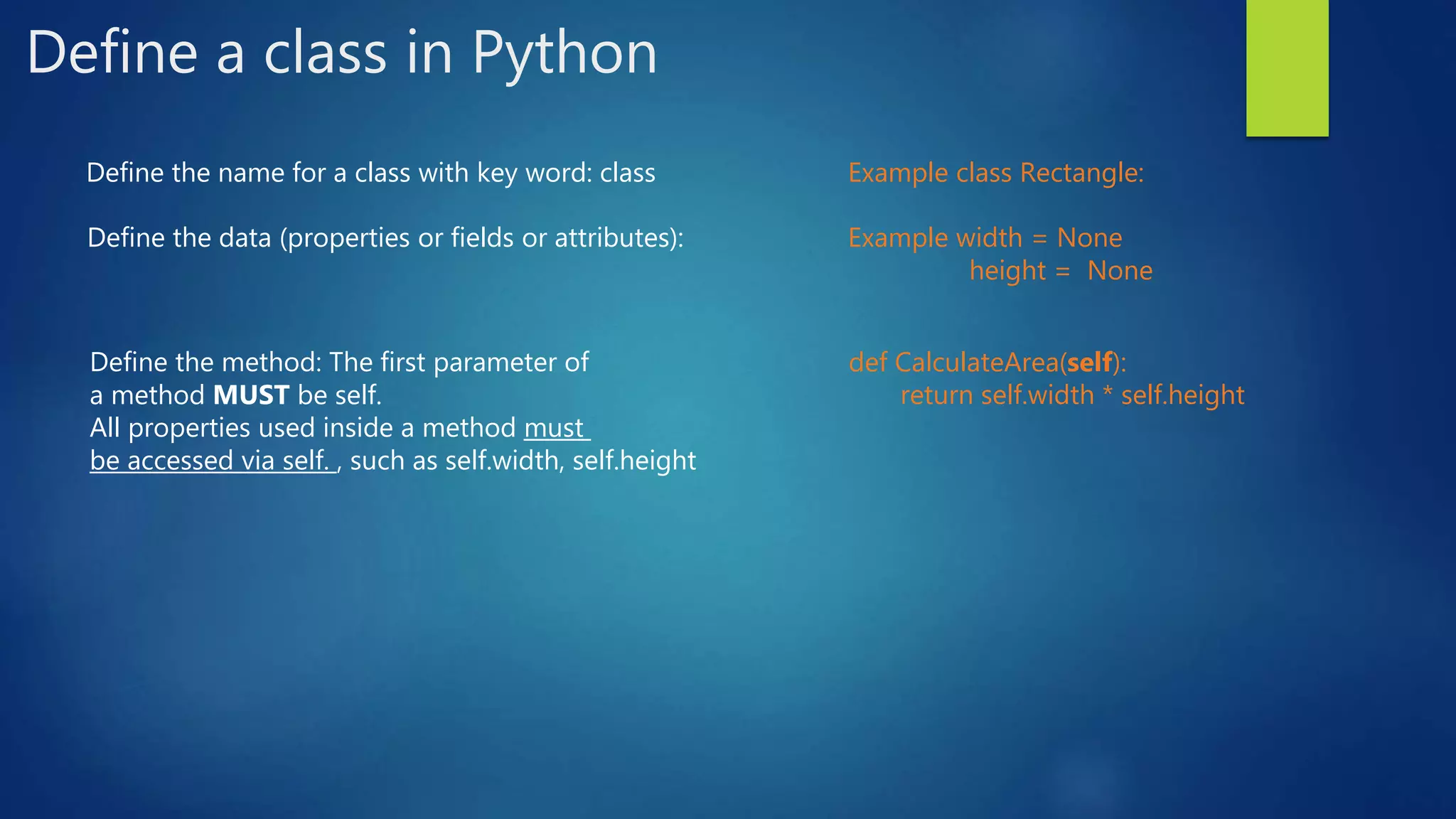 Define a class in Python Define the name for a class with key word: class Example class Rectangle: Define the data (properties or fields or attributes): Example width = None height = None Define the method: The first parameter of a method MUST be self. All properties used inside a method must be accessed via self. , such as self.width, self.height def CalculateArea(self): return self.width * self.height 
