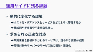 Serf / Consul 入門 17 / 65 
運用サイドに残る課題 
• 
動的に変化する環境 
➡ 
ホスト名・IPアドレスとサービスをどのように管理するか 
➡ 
構成図や手順書や不定期な見直し 
• 
求められる迅速な対応 
➡ 
現実世界と密接にかかわるサービスは、速やかな復旧が必要 
➡ 
管理対象のサーバーやサービス数の増加・複雑化  