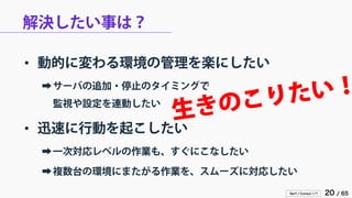 Serf / Consul 入門 20 / 65 
解決したい事は？ 
• 
動的に変わる環境の管理を楽にしたい 
➡ 
サーバの追加・停止のタイミングで 監視や設定を連動したい 
• 
迅速に行動を起こしたい 
➡ 
一次対応レベルの作業も、すぐにこなしたい 
➡ 
複数台の環境にまたがる作業を、スムーズに対応したい  