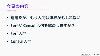 Serf / Consul 入門 3 / 65 
今日の内容 
• 
運用だが、もう人間は限界かもしれない 
• 
Serf や Consul は何を解決しますか？ 
• 
Serf 入門 
• 
Consul 入門 
Topics of today.  