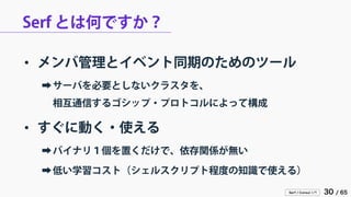 Serf / Consul 入門 30 / 65 
Serf とは何ですか？ 
• 
メンバ管理とイベント同期のためのツール 
➡ 
サーバを必要としないクラスタを、 相互通信するゴシップ・プロトコルによって構成 
• 
すぐに動く・使える 
➡ 
バイナリ１個を置くだけで、依存関係が無い 
➡ 
低い学習コスト（シェルスクリプト程度の知識で使える）  
