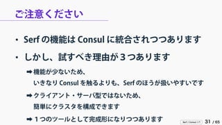 Serf / Consul 入門 31 / 65 
ご注意ください 
• 
Serf の機能は Consul に統合されつつあります 
• 
しかし、試すべき理由が３つあります 
➡ 
機能が少ないため、 いきなり Consul を触るよりも、Serf のほうが扱いやすいです 
➡ 
クライアント・サーバ型ではないため、 簡単にクラスタを構成できます 
➡ 
１つのツールとして完成形になりつつあります  