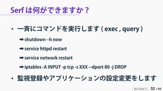 Serf / Consul 入門 32 / 65 
Serf は何ができますか？ 
• 
一斉にコマンドを実行します ( exec , query ) 
➡ 
shutdown –h now 
➡ 
service httpd restart 
➡ 
service network restart 
➡ 
iptables -A INPUT -p tcp -s XXX --dport 80 -j DROP 
• 
監視登録やアプリケーションの設定変更をします  