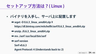 Serf / Consul 入門 34 / 65 
セットアップ方法は？( Linux ) 
• 
バイナリを入手し、サーバ上に配置します 
➡ 
wget -O 0.6.3_linux_amd64.zip ¥ https://dl.bintray.com/mitchellh/serf/0.6.3_linux_amd64.zip 
➡ 
unzip ./0.6.3_linux_amd64.zip 
➡ 
mv ./serf /usr/local/bin/serf 
➡ 
serf version Serf v0.6.3 Agent Protocol: 4 (Understands back to: 2)  