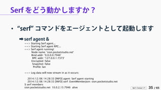 Serf / Consul 入門 35 / 65 
Serf をどう動かしますか？ 
• 
“serf” コマンドをエージェントとして起動します 
➡ 
serf agent & 
==> Starting Serf agent... 
==> Starting Serf agent RPC... 
==> Serf agent running! 
Node name: 'sion.pocketstudio.net' 
Bind addr: '0.0.0.0:7946' 
RPC addr: '127.0.0.1:7373' 
Encrypted: false 
Snapshot: false 
Profile: lan 
==> Log data will now stream in as it occurs: 
2014/12/06 14:28:33 [INFO] agent: Serf agent starting 
2014/12/06 14:28:33 [INFO] serf: EventMemberJoin: sion.pocketstudio.net 
$ serf members 
sion.pocketstudio.net 10.0.2.15:7946 alive  