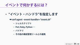 Serf / Consul 入門 39 / 65 
イベントで何かするには？ 
• 
“イベント・ハンドラ”を指定します 
➡ 
serf agent –event-handler=“event.sh” 
• 
シェルスクリプト 
• 
Perl, Ruby, Python … 
• 
バイナリ 
• 
その他の構成管理ツールとの連携  
