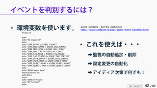 Serf / Consul 入門 42 / 65 
イベントを判別するには？ 
• 
環境変数を使います。 
#!/bin/sh 
echo 
echo "$0 triggered!" 
echo 
echo "SERF_EVENT is ${SERF_EVENT}" 
echo "SERF_SELF_NAME is ${SERF_SELF_NAME}" 
echo "SERF_SELF_ROLE is ${SERF_SELF_ROLE}" 
echo "SERF_SELF_TAG is ${SERF_SELF_TAG}" 
echo "SERF_TAG_ROLE is ${SERF_TAG_ROLE}" 
echo "SERF_TAG_STATUS is ${SERF_TAG_STATUS}" 
echo "SERF_USER_EVENT is ${SERF_USER_EVENT}" 
echo "SERF_USER_LTIME is ${SERF_USER_LTIME}" 
echo "SERF_QUERY_NAME is ${SERF_QUERY_NAME}" 
echo "SERF_QUERY_LTIME is ${SERF_QUERY_LTIME}" 
echo 
echo "BEGIN event data" 
while read line; do 
echo $line 
done 
echo "END event data" 
echo "$0 finished!" 
echo 
Event Handlers - Serf by HashiCorp 
https://www.serfdom.io/docs/agent/event-handlers.html 
• 
これを使えば・・・ 
➡ 
監視の自動追加・削除 
➡ 
設定変更の自動化 
➡ 
アイディア次第で何でも！  