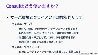 Serf / Consul 入門 46 / 65 
Consulはどう使いますか？ 
• 
サーバ環境とクライアント環境を作ります 
➡ 
Consul サーバ 
• 
HTTP、DNS、WEB UI のインターフェースを持ちます 
• 
KVS を持ち、Consul クライアントの状態を保持します 
• 
状況変化をトリガとして、コマンドを実行できます 
• 
Raft プロトコルで可用性を高めています 
➡ 
Consul クライアント 
• 
consul エージェントでサービスを定義して、監視します  