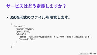 Serf / Consul 入門 57 / 65 
サービスはどう定義しますか？ 
• 
JSON形式のファイルを用意します。 
{ 
"service": { 
"name": "mysql", 
"port": 3306, 
"check": { 
"script": "/usr/bin/mysqladmin -h 127.0.0.1 ping > /dev/null 2>&1", 
"interval": "10s" 
} 
} 
}  