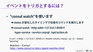 Serf / Consul 入門 60 / 65 
イベントをトリガとするには？ 
• 
“consul watch”を使います 
➡ 
status が変化したタイミングで任意のコマンドを実行します 
➡ 
consul watch –http-addr=127.0.0.1:8500 ¥ -type=service –service=mysql /opt/action.sh 
Watches - Consul 
http://www.consul.io/docs/agent/watches.html 
$ curl -s http://127.0.0.1:8500/v1/health/checks/mysql | jq '.[] | .Status' 
"passing"  