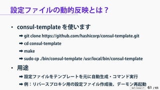Serf / Consul 入門 61 / 65 
設定ファイルの動的反映とは？ 
• 
consul-template を使います 
➡ 
git clone https://github.com/hashicorp/consul-template.git 
➡ 
cd consul-template 
➡ 
make 
➡ 
sudo cp ./bin/consul-template /usr/local/bin/consul-template 
• 
用途 
➡ 
設定ファイルをテンプレートを元に自動生成・コマンド実行 
➡ 
例：リバースプロキシ用の設定ファイル作成後、デーモン再起動  