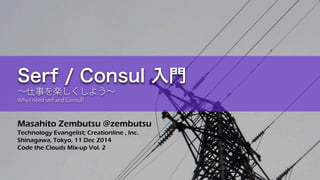Masahito Zembutsu @zembutsu 
Technology Evangelist; Creationline , Inc. 
Shinagawa, Tokyo, 11 Dec 2014 
Code the Clouds Mix-up Vol. 2 
Serf / Consul 入門 ～仕事を楽しくしよう～ Why I need serf and Consul?  