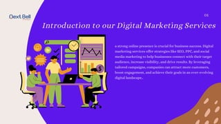 Introduction to our Digital Marketing Services
a strong online presence is crucial for business success. Digital
marketing services offer strategies like SEO, PPC, and social
media marketing to help businesses connect with their target
audience, increase visibility, and drive results. By leveraging
tailored campaigns, companies can attract more customers,
boost engagement, and achieve their goals in an ever-evolving
digital landscape..
01
 