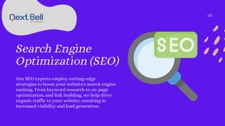 Search Engine
Optimization (SEO)
Our SEO experts employ cutting-edge
strategies to boost your website's search engine
ranking. From keyword research to on-page
optimization, and link building, we help drive
organic traffic to your website, resulting in
increased visibility and lead generation.
02
 