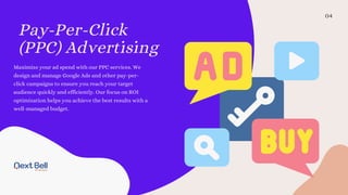 Pay-Per-Click
(PPC) Advertising
04
Maximize your ad spend with our PPC services. We
design and manage Google Ads and other pay-per-
click campaigns to ensure you reach your target
audience quickly and efficiently. Our focus on ROI
optimization helps you achieve the best results with a
well-managed budget.
 