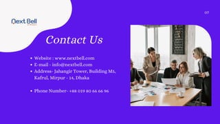 Contact Us
Website : www.nextbell.com
E-mail - info@nextbell.com
Address- Jahangir Tower, Building M5,
Kafrul, Mirpur - 14, Dhaka
Phone Number- +88 019 80 66 66 96
07
 