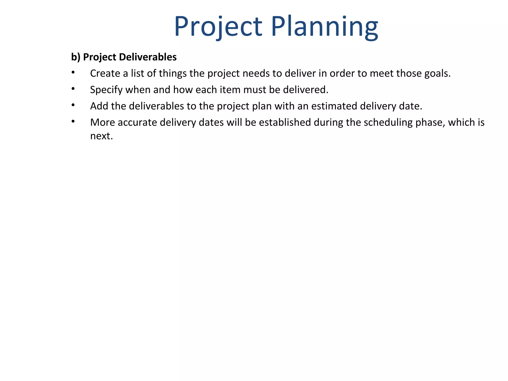 Project Planning b) Project Deliverables Create a list of things the project needs to deliver in order to meet those goals.  Specify when and how each item must be delivered. Add the deliverables to the project plan with an estimated delivery date.  More accurate delivery dates will be established during the scheduling phase, which is next. 