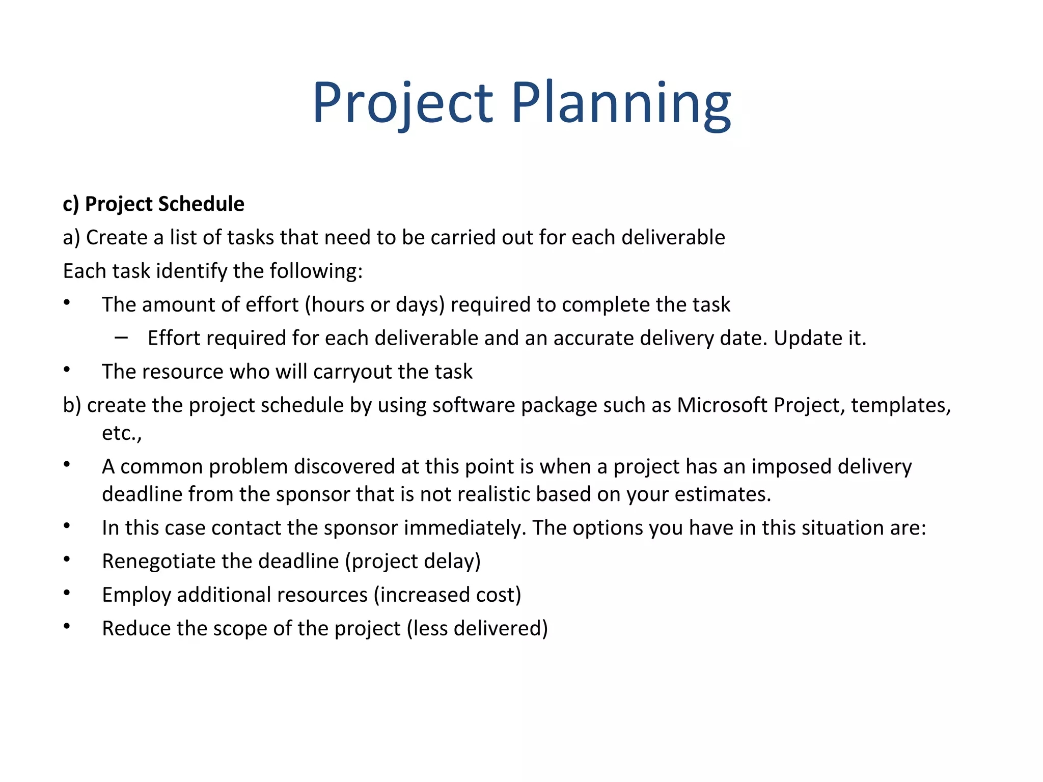 Project Planning c) Project Schedule a) Create a list of tasks that need to be carried out for each deliverable Each task identify the following: The amount of effort (hours or days) required to complete the task  Effort required for each deliverable and an accurate delivery date. Update it. The resource who will carryout the task  b) create the project schedule by using software package such as Microsoft Project, templates, etc., A common problem discovered at this point is when a project has an imposed delivery deadline from the sponsor that is not realistic based on your estimates. In this case contact the sponsor immediately. The options you have in this situation are: Renegotiate the deadline (project delay)  Employ additional resources (increased cost)  Reduce the scope of the project (less delivered) 