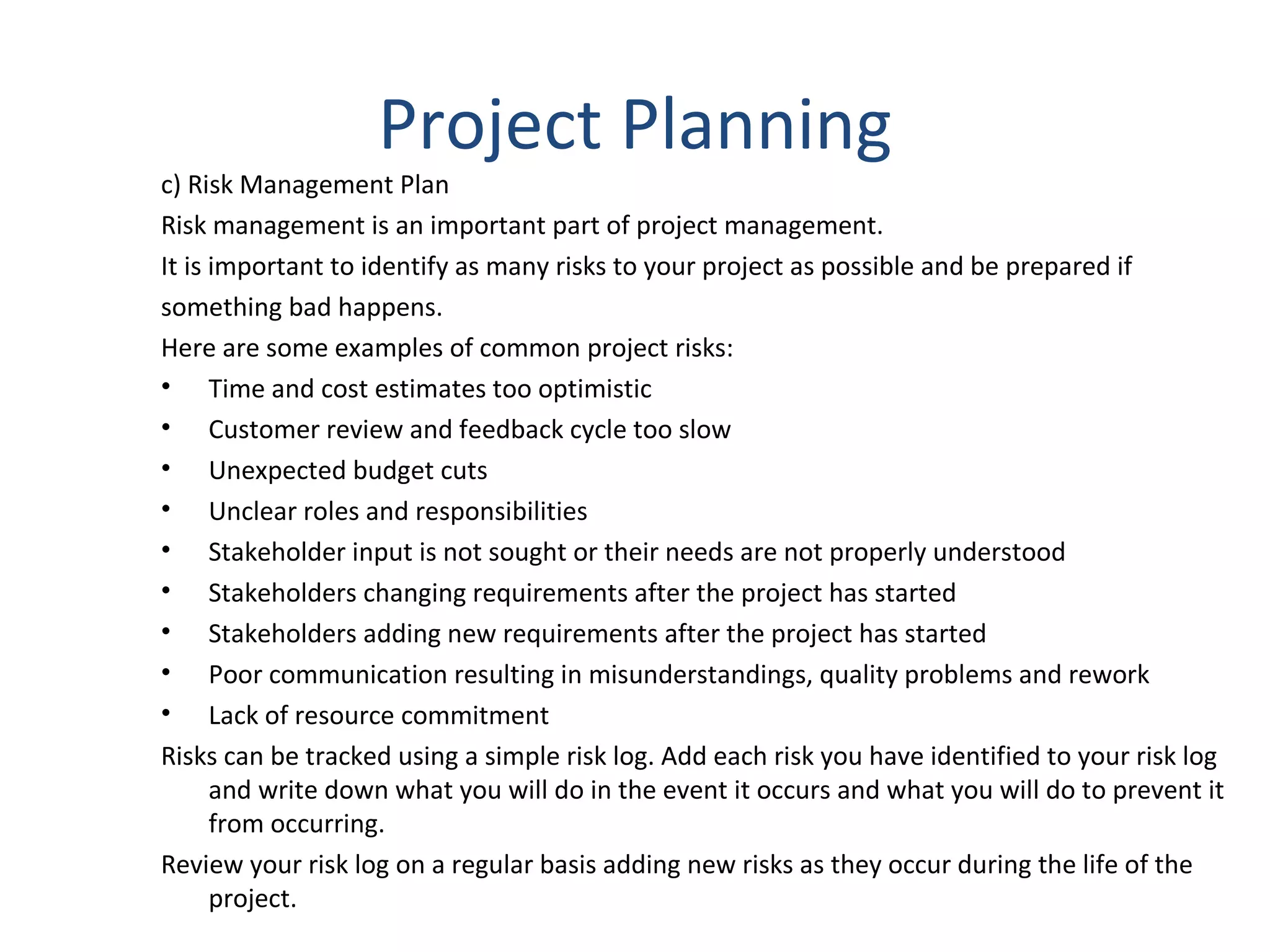 Project Planning c) Risk Management Plan Risk management is an important part of project management.  It is important to identify as many risks to your project as possible and be prepared if  something bad happens. Here are some examples of common project risks: Time and cost estimates too optimistic  Customer review and feedback cycle too slow  Unexpected budget cuts  Unclear roles and responsibilities  Stakeholder input is not sought or their needs are not properly understood  Stakeholders changing requirements after the project has started  Stakeholders adding new requirements after the project has started  Poor communication resulting in misunderstandings, quality problems and rework  Lack of resource commitment  Risks can be tracked using a simple risk log. Add each risk you have identified to your risk log and write down what you will do in the event it occurs and what you will do to prevent it from occurring.  Review your risk log on a regular basis adding new risks as they occur during the life of the project.  