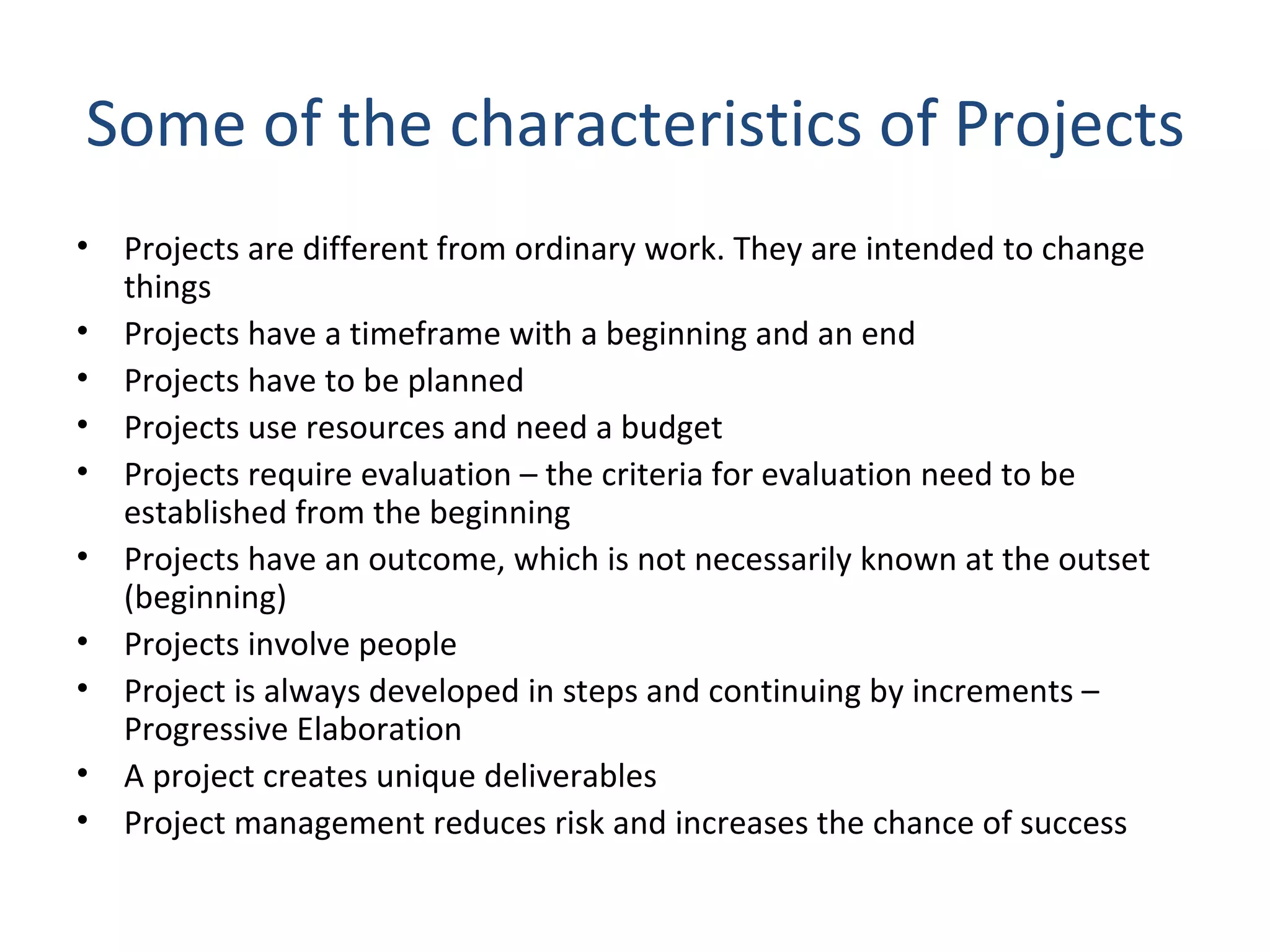 Some of the characteristics of Projects Projects are different from ordinary work. They are intended to change things Projects have a timeframe with a beginning and an end Projects have to be planned Projects use resources and need a budget Projects require evaluation – the criteria for evaluation need to be established from the beginning Projects have an outcome, which is not necessarily known at the outset (beginning) Projects involve people Project is always developed in steps and continuing by increments – Progressive Elaboration A project creates unique deliverables Project management reduces risk and increases the chance of success 