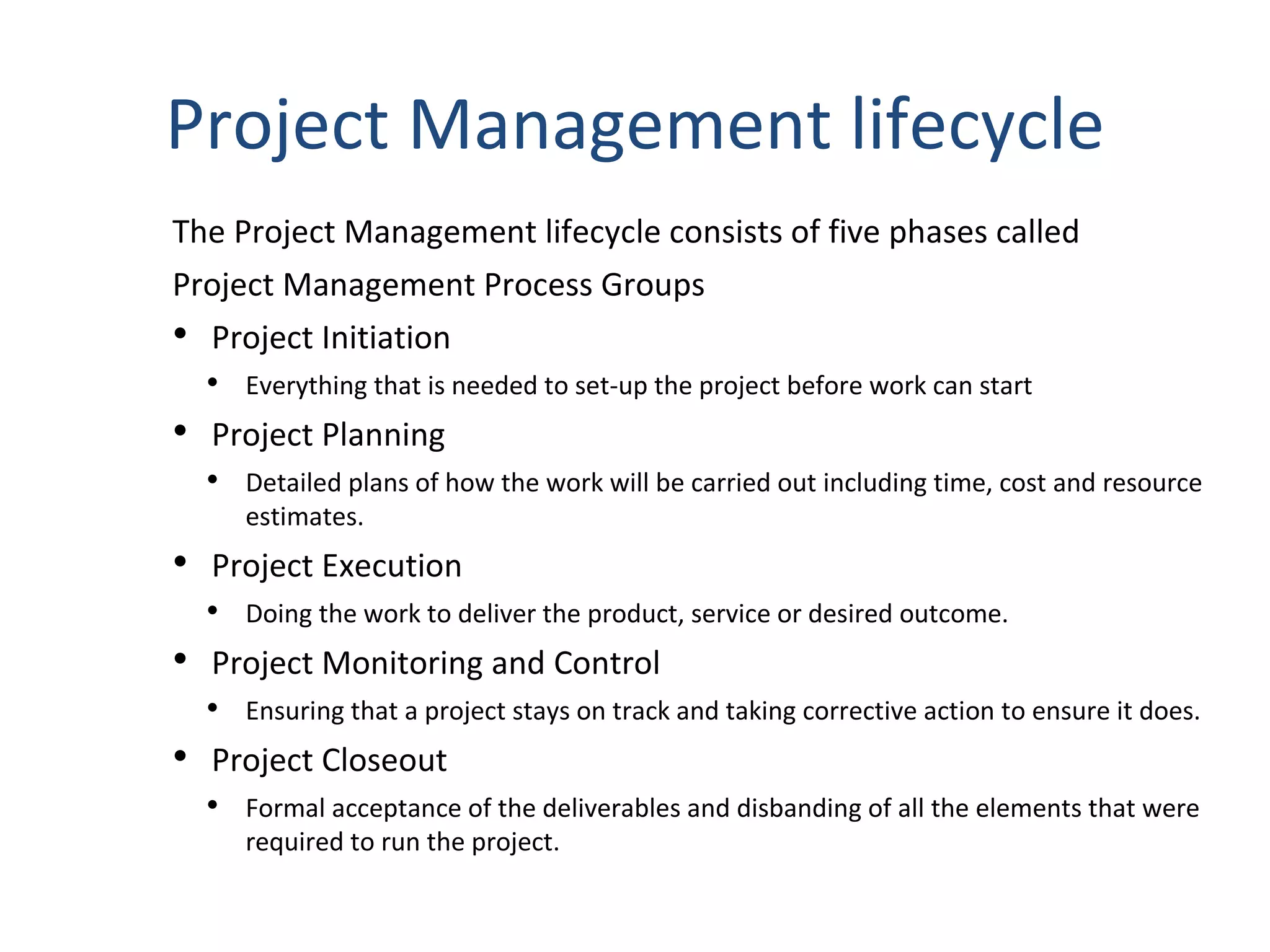 Project Management lifecycle The Project Management lifecycle consists of five phases called  Project Management Process Groups Project Initiation Everything that is needed to set-up the project before work can start Project Planning Detailed plans of how the work will be carried out including time, cost and resource estimates. Project Execution Doing the work to deliver the product, service or desired outcome. Project Monitoring and Control Ensuring that a project stays on track and taking corrective action to ensure it does. Project Closeout Formal acceptance of the deliverables and disbanding of all the elements that were required to run the project. 