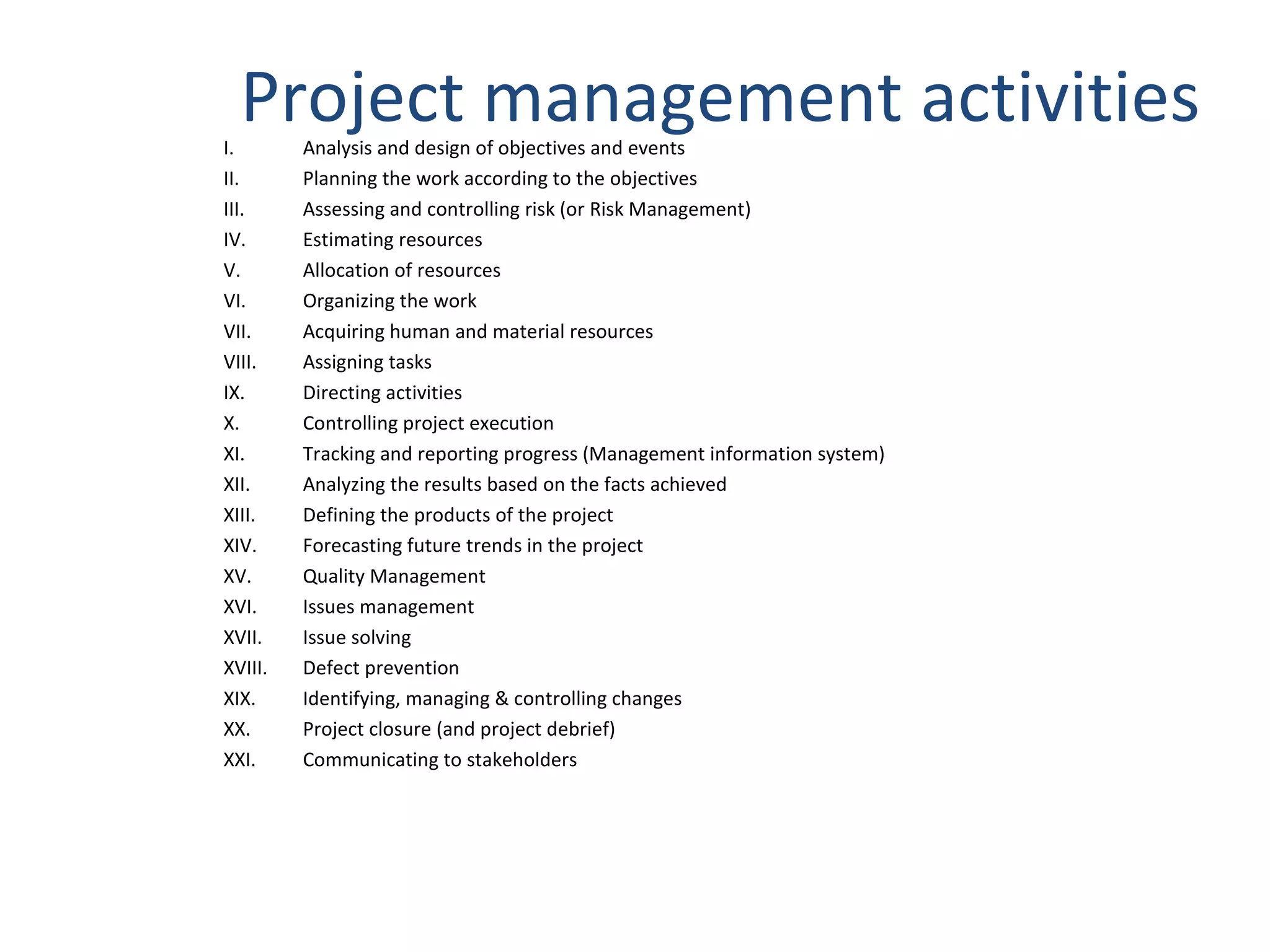 Project management activities Analysis and design of objectives and events  Planning the work according to the objectives  Assessing and controlling risk (or Risk Management)  Estimating resources  Allocation of resources  Organizing the work  Acquiring human and material resources  Assigning tasks  Directing activities  Controlling project execution  Tracking and reporting progress (Management information system)  Analyzing the results based on the facts achieved  Defining the products of the project  Forecasting future trends in the project  Quality Management  Issues management  Issue solving  Defect prevention  Identifying, managing & controlling changes  Project closure (and project debrief)  Communicating to stakeholders 