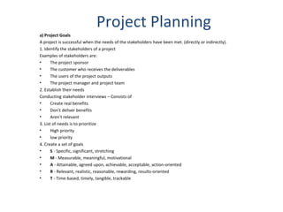 Project Planning a) Project Goals A project is successful when the needs of the stakeholders have been met. (directly or indirectly). 1. Identify the stakeholders of a project Examples of stakeholders are: The project sponsor  The customer who receives the deliverables  The users of the project outputs  The project manager and project team 2. Establish their needs Conducting stakeholder interviews – Consists of Create real benefits Don't deliver benefits Aren't relevant  3. List of needs is to prioritize High priority low priority 4. Create a set of goals S  - Specific, significant, stretching M  - Measurable, meaningful, motivational A  - Attainable, agreed upon, achievable, acceptable, action-oriented R  - Relevant, realistic, reasonable, rewarding, results-oriented T  - Time-based, timely, tangible, trackable 