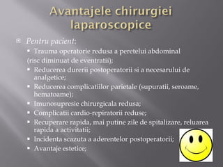 Pentru pacient : Trauma operatorie redusa a peretelui abdominal (risc diminuat de eventratii); Reducerea durerii postoperatorii si a necesarului de analgetice; Reducerea complicatiilor parietale (supuratii, seroame, hematoame); Imunosupresie chirurgicala redusa; Complicatii cardio-repiratorii reduse; Recuperare rapida, mai putine zile de spitalizare, reluarea rapida a activitatii; Incidenta scazuta a aderentelor postoperatorii; Avantaje estetice; 