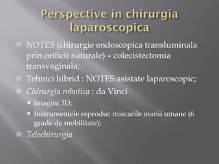 NOTES  (chirurgie endoscopica transluminala prin orificii naturale) – colecistectomia transvaginala; Tehnici hibrid : NOTES asistate laparoscopic; Chirurgia robotica  : da Vinci Imagini 3D; Instrumentele reproduc miscarile manii umane (6 grade de mobilitate); Telechirurgia 
