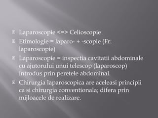 Laparoscopie  < = > Celioscopie Etimologie = laparo- + -scopie (Fr: laparoscopie) Laparoscopie = inspectia cavitatii abdominale cu ajutorului unui telescop (laparoscop) introdus prin peretele abdominal. Chirurgia laparoscopica are aceleasi principii ca si chirurgia conventionala; difera prin mijloacele de realizare. 