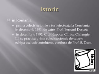 in Romania: prima colecistectomie a fost efectuata la Constanta, in decembrie 1991, de catre  Prof. Bernard Descot; in  decembrie  1992, Cluj-Napoca, Clinica Chirurgie III, se practica prima colecistectomie de catre o echipa exclusiv autohtona, condusa de Prof. S. Duca. 