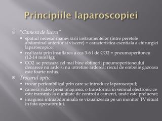 “ Camera de lucru” spatiul necesar manevrarii instrumentelor (intre peretele abdominal anterior si viscere) = caracteristica esentiala a chirurgiei laparoscopice; realizata prin insuflarea a cca 3-6 l de CO2 = pneumoperitoneu (12-14 mmHg); CO2  se preteaza cel mai bine obtinerii pneumoperitoneului deoarece  nu arde si nu intretine arderea ;  riscul de embolie gazoasa este foarte redus . Trocarul optic trocar periombilical prin care se introduce laparoscopul; camera video preia imaginea, o transforma in semnal electronic ce este transmis la o unitate de control a camerei, unde este prelucrat;  imaginea intraabdominala se vizualizeaza pe un monitor TV situat in fata operatorului. 