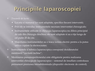 Trocarele de lucru Locatia si numarul lor sunt adaptate, specifice fiecarei interventii; Prin ele se introduc instrumentele necesare interventiei chirurgicale; Instrumentele utilizate in chirurgia laparoscopica nu difera principial de cele din chirurgia deschisa; ele sunt adaptate si au o tija lunga de cel putin 20 de cm; Majoritatea instrumentelor au o teaca izolata electric pentru a la putea utiliza cuplate la electrocauter; Instrumentele si tehnica laparoscopica corespund dezideratului mentinerii  “ cavitatii inchise ” ; Mentinerea pneumoperitoneului este obligatorie pentru realizarea interventiei chirurgicale laparoscopice – sistemul de insuflare controleaza permanent presiunea intraabdominala (dispozitiv electronic de control). 