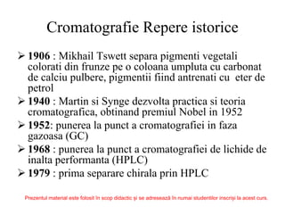 Cromatografie Repere istorice
 1906 : Mikhail Tswett separa pigmenti vegetali
colorati din frunze pe o coloana umpluta cu carbonat
de calciu pulbere, pigmentii fiind antrenati cu eter de
petrol
 1940 : Martin si Synge dezvolta practica si teoria
cromatografica, obtinand premiul Nobel in 1952
 1952: punerea la punct a cromatografiei in faza
gazoasa (GC)
 1968 : punerea la punct a cromatografiei de lichide de
inalta performanta (HPLC)
 1979 : prima separare chirala prin HPLC
Prezentul material este folosit în scop didactic și se adresează în numai studentilor inscriși la acest curs.
 