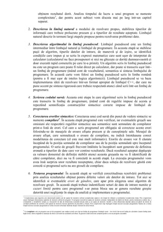 obţinem rezultatul dorit. Analiza timpului de lucru a unui program se numeste
complexitate1
, dar pentru acest subiect vom discuta mai pe larg intr-un capitol
separat.
2. Descrierea în limbaj natural a modului de rezolvare propus, stabilirea tipurilor de
informaţii care trebuie prelucrate precum şi a tipurilor de rezultate aşteptate. Limbajul
natural descrie în termeni largi etapele propuse pentru rezolvarea problemei date.
3. Descrierea algoritmului în limbaj pseudocod: Limbajul pseudocod este un limbaj
intermediar între limbajul natural şi limbajul de programare. În aceasta etapă se stabilesc
paşii de algoritm, tipurile datelor de intrare, de manevră şi de ieşire, se identifică
condiţiile care impun şi se scriu în expresii matematice care sunt uşor de interpretat de
calculator (calculatorul nu face presupuneri si nici nu ghiceşte ce doritţi dumneavoastră ci
doar execută rapid comenzile pe care le-a primit). Un algoritm scris în limbaj pseudocod
nu este un program care poate fi rulat direct pe calculator, dar poate si transcris uşor într-
un limbaj de programare ţinând cont de vocabularul, semantica si sintaxa limbajului de
programare. În această carte vom folosi un limbaj pseudocod scris în limba română
(pentru a fi mai uşor de inteles logica algoritmicii). Limbajul pseudocod se va baza
implementarea ideii de rezolvare într-un format apropiat de limbajul C++, dar care nu
pune accent pe sintaxa riguroasă care trebuie respectată atunci când scrii într-un limbaj de
programare.
4. Scrierea codului sursă: Aceasta este etapa în care algoritmul scris în limbaj pseudocod
este transcris în limbaj de programare, ţinând cont de regulile impuse de acesta şi
repectând semnificaţia construcţiilor sintactice corecte impuse de limbajul de
programare.
5. Corectarea erorilor sintactice: Corectarea unui cod sursă din punct de vedere sintactic se
numeste compilare2
. În aceasta etapă programul este verificat, iar eventualele greşeli sau
omisiuni ale respectării regulilor sintactice sau semantice sunt semnalate de compilator
print-o listă de erori. Cel care a scris programul are obligaţia să corecteze aceste erori
folosindu-se de masajele de eroare afişate precum şi de cunoştinţele sale. Mesajul de
eroare afişat, care semnalează o eroare de compilare, nu indică întotdeauna corect
modalitatea de corectare (el este mai mult informativ). Erorile de eroare vor fi căutate
începând de la poziţia semnalat de compilator sau de la poziţia semnalată spre începutul
programului. O serie de greşeli frecvent întâlnite la începători sunt generate de definirea
eronată a tipurilor de date care vor contine rezultatele. Dacă rezultatul aşteptat depăşeşte
ca valoare domeniul de definiţie stabilit atunci aceasta greşeala nu va fi identificată de
către compilator, deci nu va fi corectată in acestă etapă. La execuţia programului vom
avea însă surpriza unor rezultate neaşteptate, chiar daca soluţia de rezolvare găsită este
corectă si programul scris nu are greseli de compilare.
6. Testarea programului: În această etapă se verifică corectitudinea rezolvării problemei
prin analiza rezultatului obţinut pentru diferite valori ale datelor de intrare. Tot aici se
identifică si eventualele erori de gândire, care apar prin alegerea unui algoritm de
rezolvare greşit. În această etapă trebuie indentificate seturi de date de intrare numite şi
cazuri limită pentru care programul s-ar putea bloca sau ar genera rezultate greşite
datorită unei neglijenţe în etapa de analiză şi implementare a programului.
1
Complexitatea unui algoritm este determinată ţinând cont de spaţiul de memorie utilizat (complexitate spaţiu) si de timpul de obţinere a rezultatului (complexitate timp). Prin complexitate
spaţiu înţelegem dimensiunea spaţiului de memorie utilizat de program. Un program necesită un spaţiu de memorie constant, independent de datele de intrare, pentru memorarea codului său, a
constantelor, a variabilelor simple şi a structurilor de date de dimensiune constantă alocate static şi un spaţiu de memorie variabil, a cărui dimensiune depinde adesea de datele de intrare de
cerinţele problemei de rezolvat şi din spaţiul de memorie necesar apelurilor de proceduri şi funcţii. Prin complexitate timp înţelegem timpul necesar execuţiei programului. Înainte de a evalua
timpul necesar execuţiei programului ar trebui să avem informaţii detaliate despre sistemul de calcul folosit.
2
Un compilator este un program (sau set de programe) care traduce textul scris într-un limbaj de programare (limbajul sursă – low level) într-un alt limbaj de calculator (numit limbaj ţintă-
hight level). Sursa originală se numeşte de obicei cod sursă iar rezultatul cod obiect. În general codul sursă este compilat pentru a crea un program executabil.
 