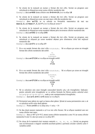3. Se citeste de la tastaură un numar a format din trei cifre. Scrieţi un program care
calculează şi afişează pe ecran suma cifrelor numărului dat.
Exemplu: daca a=468 suma cifrelor este 8+6+4=18 şi se va afişa 18
4. Se citeste de la tastaură un numar a format din trei cifre. Scrieţi un program care
calculează şi afişează pe ecran cea mai mare cifră din numărului dat.
Exemplu: daca a=731 se va calcula cu formulele matematice de mai sus
max(a,b,c)=max(7,3,1)=7 şi se va afişa pe ecran 7
5. Se citeste de la tastaură un numar a format din trei cifre. Scrieţi un program care
calculează şi afişează pe ecran numărul obţinut prin inversarea cifrelor numarului dat.
Exemplu: daca a=592 se va afişa 295
6. Se citeste de la tastaură un numar a format din trei cifre. Scrieţi un program care
calculează şi afişează pe ecran numărul obţinut prin eliminarea cifrei din mijlocul
numarului dat.
Exemplu: daca a=371 se va afişa 37
7. Fie a un număr format din cinci cifre a1a2a3a4a5. Să se afişeze pe ecran un triunghi
format din cifrele numărului dat astfel:
a3
a2a3a4
a1a2a3a4a5
Exemplu: daca a=37156 se va afişa un triunghi astfel:
3
715
37156
8. Fie a un număr format din cinci cifre a1a2a3a4a5. Să se afişeze pe ecran un triunghi
format din cifrele numărului dat astfel:
a1a2a3a4a5
a2a3a4
a3
Exemplu: daca a=37156 se va afişa un triunghi astfel:
37156
715
3
9. Să se calculeze aria unui triunghi cunoscând laturile a,b,c ale triunghiului. Indicaţie:
pentru calculul ariei triunghiului se va utiliza formula lui Heron pentru calculul ariei:
aria=p(p-a)(p-b)(p+c), unde p este semiperimetrul triunghiului.
Exemplu: dacă a=3, b=4 si c=5 atunci se va afişa 6.
10. Perimetrul unui pătrat ete egal cu latura altui pătrat. Ştiind că suma perimetrelor este x să
se calculeze ariile celor două pătrate
Exemplu: Pentru x=20 se va afişa aria1=1 aria2 = 16
11. Se dau două numere maturale a şi b cu trei cifre fiecare. Să se afişeze numărul care are
suma cifrelor mai mare.
Exemplu: daca a=487 şi b=912, atunci suma cifrelor numarului a este 19, iar suma cifrelor
numarului b este 12, deci pe ecran se va afisa 487.
12. Se citesc de la tastatură cinci numere naturale a1, a2, a3, a4, a5.Scrieţi un program
care să folosească o singură variabilă auxiliară pentru a permuta circular valorile celor 5
variabile astfel:
 