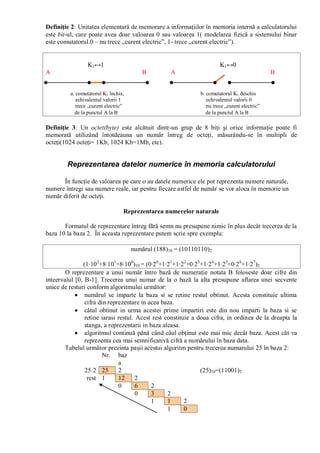 Definiţie 2: Unitatea elementară de memorare a informaţiilor în memoria internă a calculatorului
este bit-ul, care poate avea doar valoarea 0 sau valoarea 1( modelarea fizică a sistemului binar
este comutatorul.0 – nu trece „curent electric”, 1- trece „curent electric”).
K1↔1 K1↔0
A B A B
a. comutatorul K1 închis, b. comutatorul K1 deschis
echivalentul valorii 1 echivalentul valorii 0
trece „curent electric” nu trece „curent electric”
de la punctul A la B de la punctul A la B
Definiţie 3: Un octet(byte) este alcătuit dintr-un grup de 8 biţi şi orice informaţie poate fi
memorată utilizând întotdeauna un număr întreg de octeţi, măsurându-se în multipli de
octeţi(1024 octeţi= 1Kb, 1024 Kb=1Mb, etc).
Reprezentarea datelor numerice în memoria calculatorului
În funcţie de valoarea pe care o au datele numerice ele pot reprezenta numere naturale,
numere întregi sau numere reale, iar pentru fiecare astfel de număr se vor aloca în memorie un
număr diferit de octeţi.
Reprezentarea numerelor naturale
Formatul de reprezentare întreg fără semn nu presupune nimic în plus decât trecerea de la
baza 10 la baza 2. În aceasta reprezentare putem scrie spre exemplu:
numărul (188)10 = (10110110)2
(1·102
+8·101
+8·100
)10 = (0·20
+1·21
+1·22
+0·23
+1·24
+1·25
+0·26
+1·27
)2
O reprezentare a unui număr întro bază de numeraţie notata B foloseste doar cifre din
inteervalul [0, B-1]. Trecerea unui numar de la o bază la alta presupune aflarea unei secvente
unice de resturi conform algoritmului următor:
numărul se imparte la baza si se retine restul obtinut. Acesta constituie ultima
cifra din reprezentare in acea baza.
câtul obtinut in urma acestei prime impartiri este din nou imparti la baza si se
retine iarasi restul. Acest rest constituie a doua cifra, in ordinea de la dreapta la
stanga, a reprezentarii in baza aleasa.
algoritmul continuă până când câul obţinut este mai mic decât baza. Acest cât va
reprezenta cea mai semnificativă cifră a numărului în baza data.
Tabelul următor prezinta paşii acestui algoritm pentru trecerea numarului 25 în baza 2:
Nr. baz
a
25:2 25 2 (25)10=(11001)2
rest 1 12 2
0 6 2
0 3 2
1 1 2
1 0
 