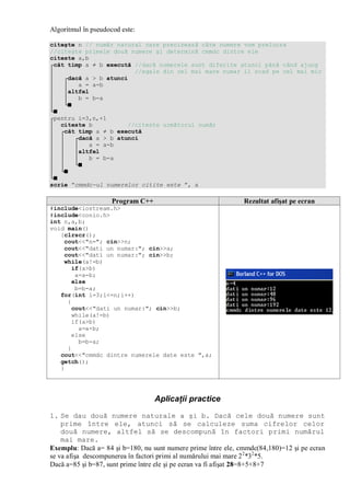 Algoritmul în pseudocod este:
citeşte n // număr natural care precizează câte numere vom prelucra
//citeşte primele două numere şi determină cmmdc dintre ele
citeste a,b
┌cât timp a ≠ b execută //dacă numerele sunt diferite atunci până când ajung
│ //egale din cel mai mare numar il scad pe cel mai mic
│ ┌dacă a > b atunci
│ │ a = a-b
│ │altfel
│ │ b = b-a
│ └■
└■
┌pentru i=3,n,+1
│ citeste b //citeste următorul număr
│ ┌cât timp a ≠ b execută
│ │ ┌dacă a > b atunci
│ │ │ a = a-b
│ │ │altfel
│ │ │ b = b-a
│ │ └■
│ └■
└■
scrie ”cmmdc-ul numerelor citite este ”, a
Program C++ Rezultat afişat pe ecran
#include<iostream.h>
#include<conio.h>
int n,a,b;
void main()
{clrscr();
cout<<"n="; cin>>n;
cout<<"dati un numar:"; cin>>a;
cout<<"dati un numar:"; cin>>b;
while(a!=b)
if(a>b)
a=a-b;
else
b=b-a;
for(int i=3;i<=n;i++)
{
cout<<"dati un numar:"; cin>>b;
while(a!=b)
if(a>b)
a=a-b;
else
b=b-a;
}
cout<<"cmmdc dintre numerele date este ",a;
getch();
}
Aplicaţii practice
1. Se dau două numere naturale a şi b. Dacă cele două numere sunt
prime între ele, atunci să se calculeze suma cifrelor celor
două numere, altfel să se descompună în factori primi numărul
mai mare.
Exemplu: Dacă a= 84 şi b=180, nu sunt numere prime între ele, cmmdc(84,180)=12 şi pe ecran
se va afişa descompunerea în factori primi al numărului mai mare 22
*32
*5.
Dacă a=85 şi b=87, sunt prime între ele şi pe ecran va fi afişat 28=8+5+8+7
 