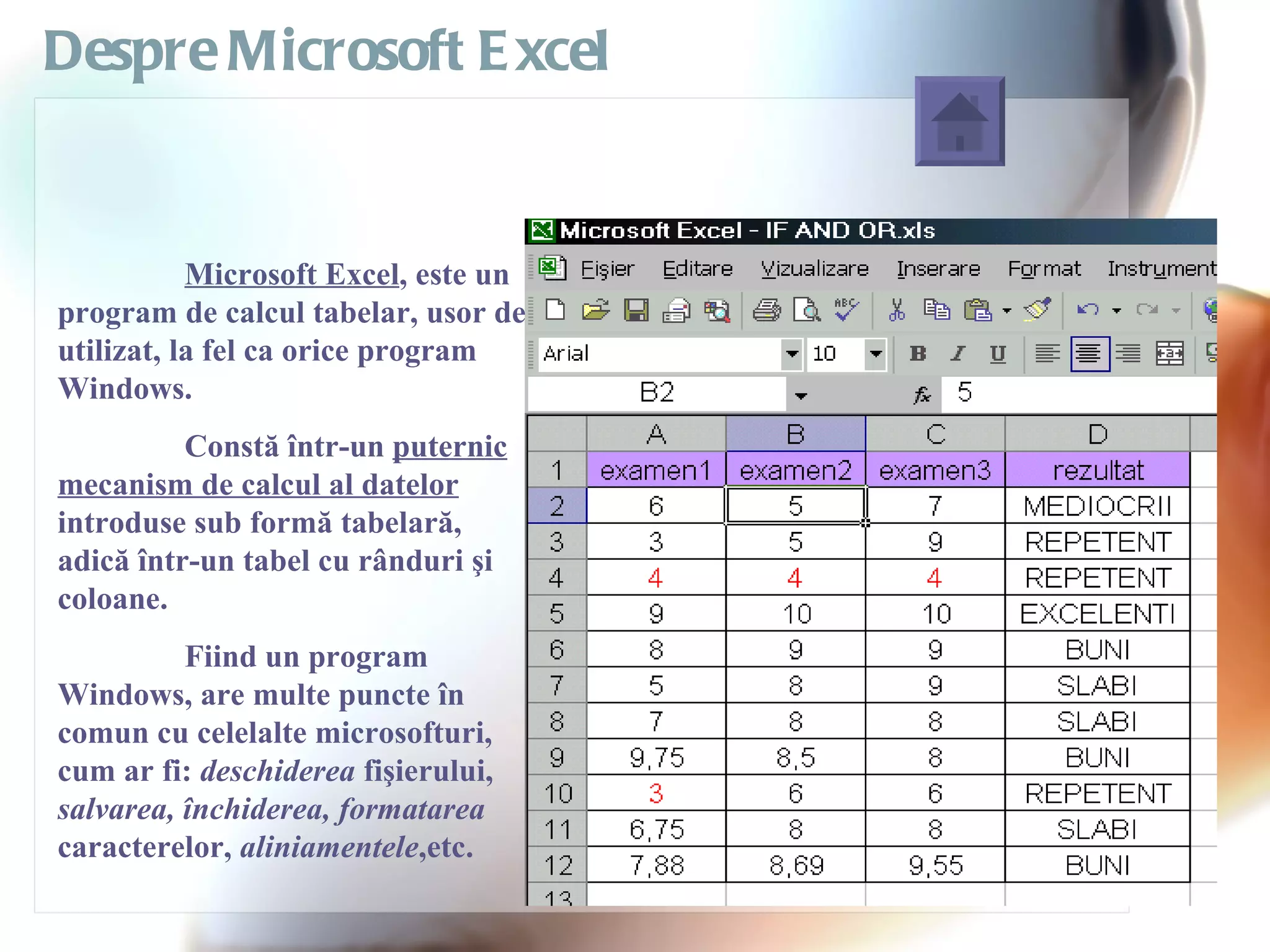 Despre Microsoft E xcel


           Microsoft Excel, este un
program de calcul tabelar, usor de
utilizat, la fel ca orice program
Windows.
          Constă într-un puternic
mecanism de calcul al datelor
introduse sub formă tabelară,
adică într-un tabel cu rânduri şi
coloane.
          Fiind un program
Windows, are multe puncte în
comun cu celelalte microsofturi,
cum ar fi: deschiderea fişierului,
salvarea, închiderea, formatarea
caracterelor, aliniamentele,etc.
 