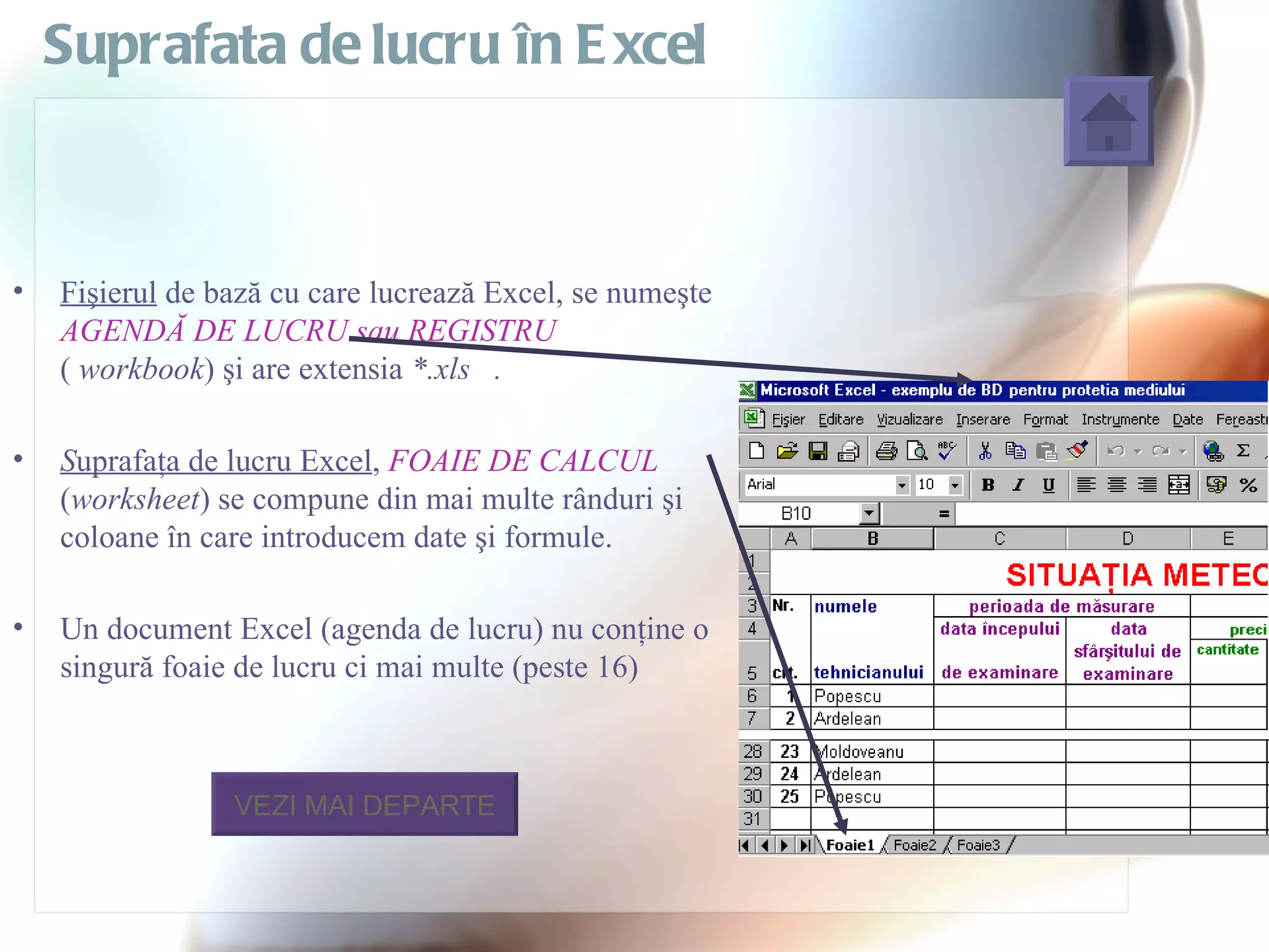 Suprafata de lucru în E xcel



•   Fişierul de bază cu care lucrează Excel, se numeşte
    AGENDĂ DE LUCRU sau REGISTRU
    ( workbook) şi are extensia *.xls .

•   Suprafaţa de lucru Excel, FOAIE DE CALCUL
    (worksheet) se compune din mai multe rânduri şi
    coloane în care introducem date şi formule.

•   Un document Excel (agenda de lucru) nu conţine o
    singură foaie de lucru ci mai multe (peste 16)



                 VEZI MAI DEPARTE
 