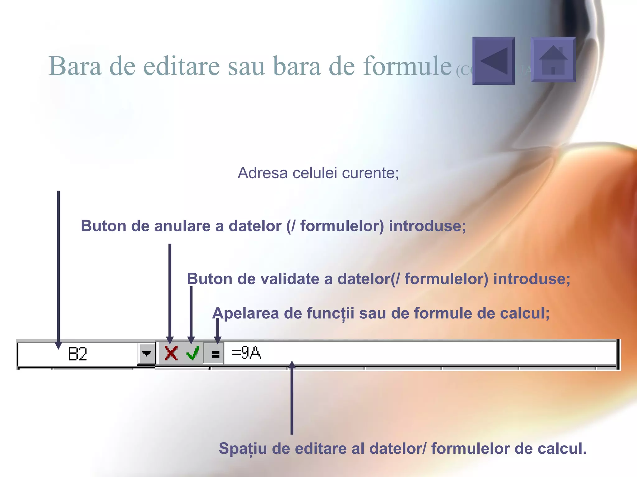 Bara de editare sau bara de formule (CONTINUARE)


                        Adresa celulei curente;


   Buton de anulare a datelor (/ formulelor) introduse;


                 Buton de validate a datelor(/ formulelor) introduse;

                    Apelarea de funcţii sau de formule de calcul;




                     Spaţiu de editare al datelor/ formulelor de calcul.
 
