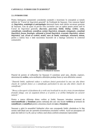 CAPITOLUL2 INTRODUCERE ÎN SEMIOTICĂ1


2.1. INTRODUCERE

Pentru întelegerea comunicării considerăm esenţială o incursiune în conceptele şi temele
definite de “Cursul de lingvistică generală” de Ferdinand de Saussure. Este cunoscut faptul
că, lingvistica, semiologia şi antropologia datorează foarte mult ideilor novatoare generate
de Saussure. Este de ajuns să privim lista cuvintelor care au apărut pentru prima oară în
Cursul de lingvistică generală, diacronie, pancronie, limbă, limbaj, vorbire, semn,
semnificaţie, semnificant, semnificat, unitate lingvistică, sintagmă, sintagmatic, conştiinţă
lingvistică, fonem, fonologie, substanţă şi formă lingvistică, economie lingvistică, valoare
lingvistică, cod, circuit al vorbirii, model, stare de limbă, semiologie, structură, sistem,
pentru a realiza înca o dată necesitatea încercării de a înţelege semiotica în contextul
comunicării.




                                                 Figura 2.1 Ferdinand de Saussure

Punctul de pornire al reflecţiilor lui Saussure îl constituie actul unic, absolut, expresiv,
determinat de vorbire, seria nesfârşită a diferiţilor produşi fonici şi seria diferitelor sensuri.

“Datorită limbii, auditoriul reduce o realizare fonică particulară la una sau alta dintre
clasele de realizări fonice şi o semnificaţie particulară la una sau alta dintre clasele de
semnificaţii.”

“Broca a descoperit că facultatea de a vorbi este localizată în cea de a treia circumvoluţiune
frontală stânga; este un argument folosit şi el pentru a se atribui limbajului un caracter
natural.”

Pentru a marca diferenţa dintre vorbire şi limbă, Saussure introduce termenul de
sens/semnificaţie şi fonaţiune pentru substanţa din care este facută vorbirea şi termenii de
semnificant şi semnificat pentru a desemna clasele de sens şi fonaţiuni.

Saussure a găsit în ansamblul limbajului sfera care corespunde limbii, plasându-se în faţa
actului individual care să-i permită reconstituirea circuitului vorbirii. Acest act presupune cel
puţin doi indivizi A şi B, care-şi vorbesc unul altuia conform urmatoarei reprezentări:




1
    Note de lectură şi comentarii după lucrarea “Curs de lingvistica generală” de Ferdinand de Saussure
 