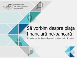 Să vorbim despre piața
financiară ne-bancară
Introducere în sistemul pensiilor private din România
 