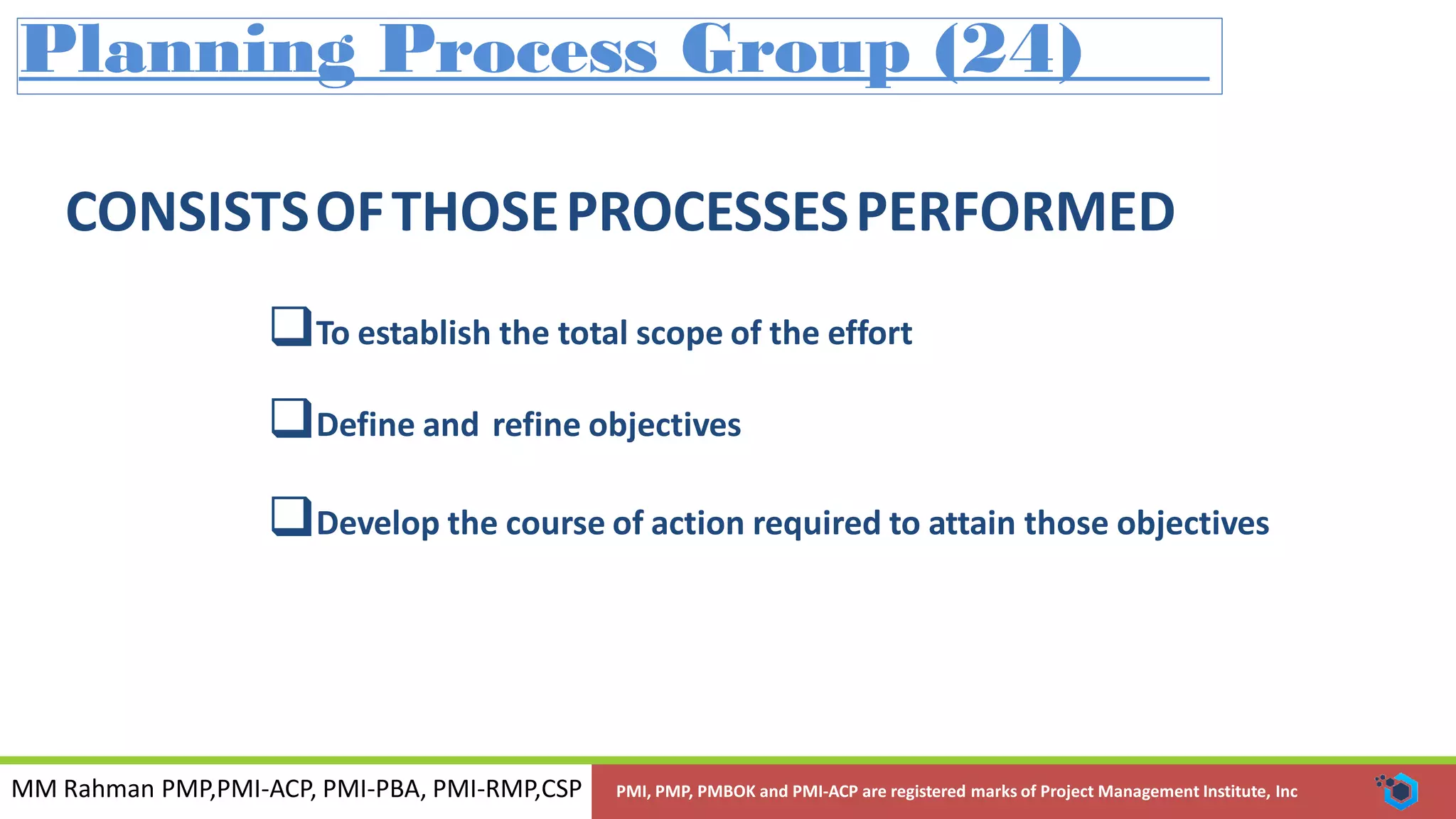 MM Rahman PMP,PMI-ACP, PMI-PBA, PMI-RMP,CSP PMI, PMP, PMBOK and PMI-ACP are registered marks of Project Management Institute, Inc
Planning Process Group (24)
CONSISTSOFTHOSEPROCESSESPERFORMED
To establish the total scope of the effort
Define and refine objectives
Develop the course of action required to attain those objectives
 