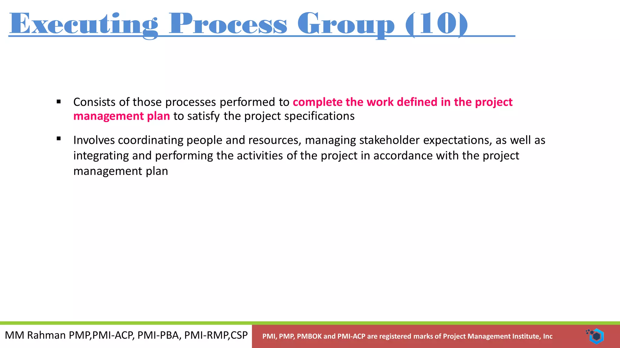 MM Rahman PMP,PMI-ACP, PMI-PBA, PMI-RMP,CSP PMI, PMP, PMBOK and PMI-ACP are registered marks of Project Management Institute, Inc
Executing Process Group (10)
 Consists of those processes performed to complete the work defined in the project
management plan to satisfy the project specifications
Involves coordinating people and resources, managing stakeholder expectations, as well as
integrating and performing the activities of the project in accordance with the project
management plan

 