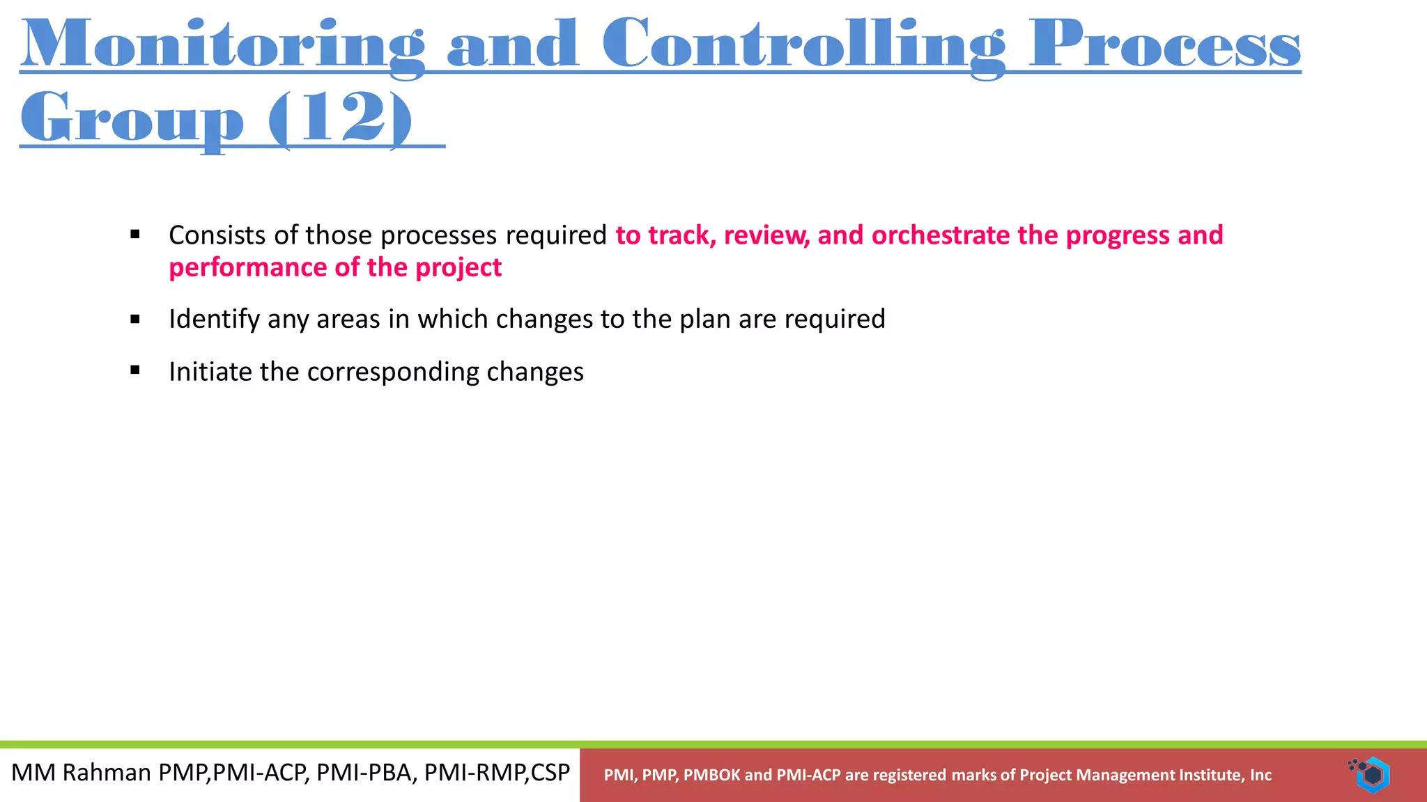 MM Rahman PMP,PMI-ACP, PMI-PBA, PMI-RMP,CSP PMI, PMP, PMBOK and PMI-ACP are registered marks of Project Management Institute, Inc
Monitoring and Controlling Process
Group (12)
 Consists of those processes required to track, review, and orchestrate the progress and
performance of the project
Identify any areas in which changes to the plan are required
Initiate the corresponding changes


 