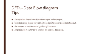 DFD – Data Flow diagram
Tips
■ Each process should have at least one input and an output.
■ Each data store should have at least one data flow in and one data flow out.
■ Data stored in a system must go through a process.
■ All processes in a DFD go to another process or a data store.
 