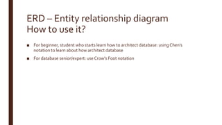 ERD – Entity relationship diagram
How to use it?
■ For beginner, student who starts learn how to architect database: using Chen’s
notation to learn about how architect database
■ For database senior/expert: use Crow’s Foot notation
 
