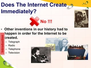 Does The Internet Create
Immediately?
• Other inventions in our history had to
happen in order for the Internet to be
created.
– Telegraph
– Radio
– Telephone
– Television
Introduction
No !!!
 
