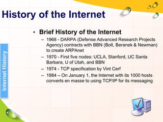 History of the Internet
• Brief History of the Internet
– 1968 - DARPA (Defense Advanced Research Projects
Agency) contracts with BBN (Bolt, Beranek & Newman)
to create ARPAnet
– 1970 - First five nodes: UCLA, Stanford, UC Santa
Barbara, U of Utah, and BBN
– 1974 - TCP specification by Vint Cerf
– 1984 – On January 1, the Internet with its 1000 hosts
converts en masse to using TCP/IP for its messaging
InternetHistory
 